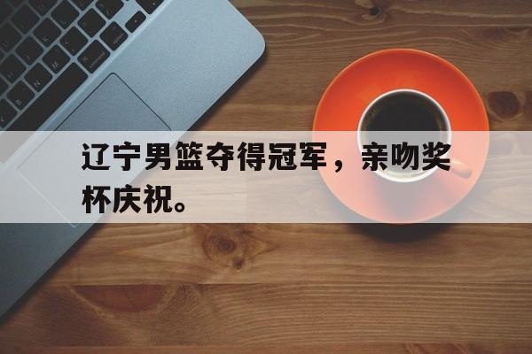 爱游戏网页版官网登录-辽宁男篮夺得冠军，亲吻奖杯庆祝。