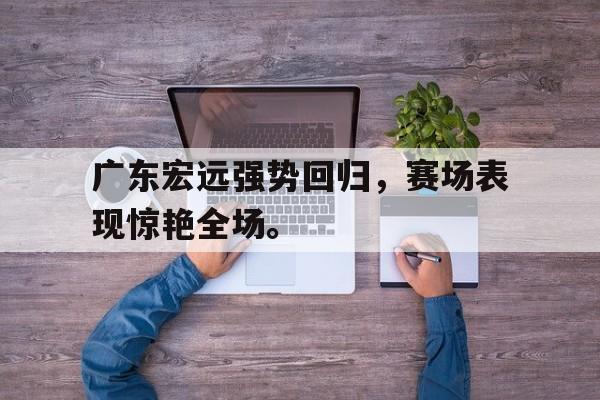 爱游戏网页版官网登录-广东宏远强势回归，赛场表现惊艳全场。