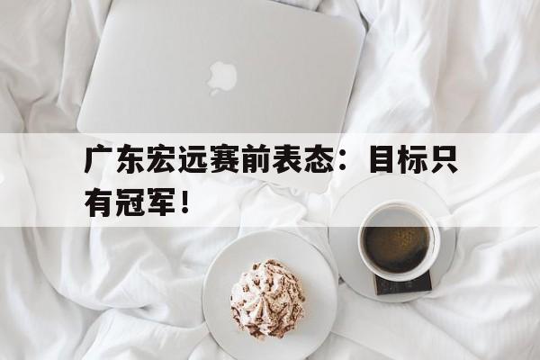 爱游戏网页版入口-广东宏远赛前表态：目标只有冠军！