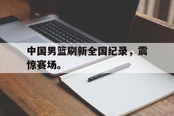 爱游戏网页版官网登录-中国男篮刷新全国纪录，震惊赛场。