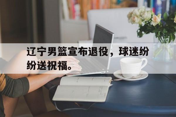 爱游戏网页版入口-辽宁男篮宣布退役，球迷纷纷送祝福。