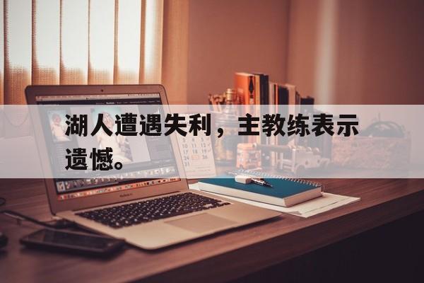 爱游戏网页版官网登录-湖人遭遇失利，主教练表示遗憾。