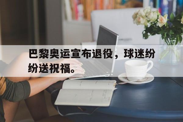 爱游戏网页版入口-巴黎奥运宣布退役，球迷纷纷送祝福。