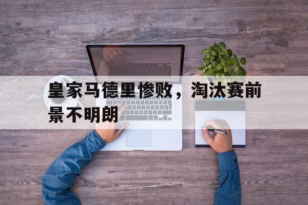 爱游戏网页版官网登录-皇家马德里惨败，淘汰赛前景不明朗