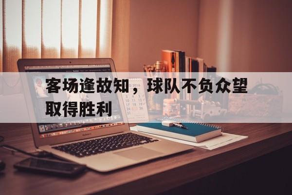 爱游戏网页版入口-客场逢故知，球队不负众望取得胜利
