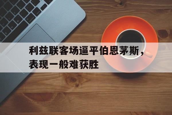 爱游戏网页版入口-利兹联客场逼平伯恩茅斯,表现一般难获胜