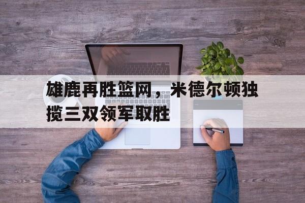 爱游戏网页版入口-雄鹿再胜篮网，米德尔顿独揽三双领军取胜