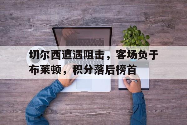 爱游戏网页版入口-切尔西遭遇阻击，客场负于布莱顿，积分落后榜首