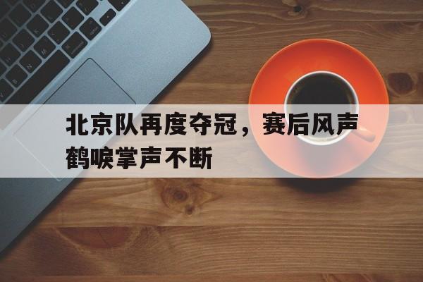 爱游戏网页版入口-北京队再度夺冠，赛后风声鹤唳掌声不断