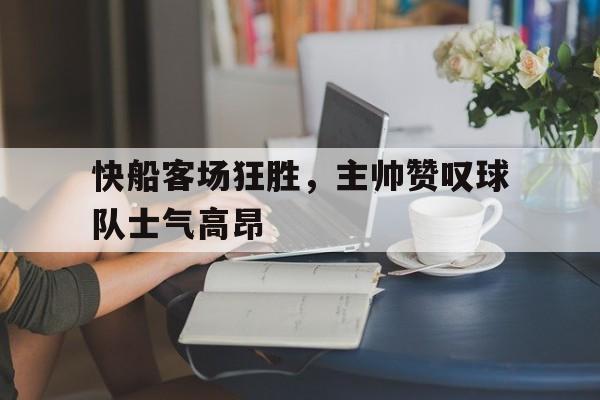 爱游戏网页版官网登录-快船客场狂胜，主帅赞叹球队士气高昂