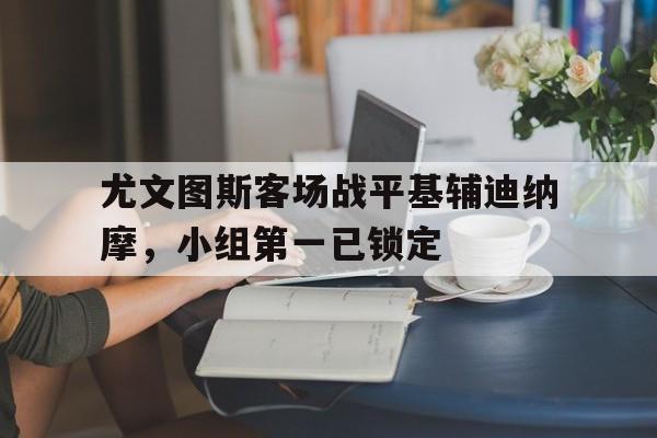 爱游戏网页版官网登录-尤文图斯客场战平基辅迪纳摩，小组第一已锁定