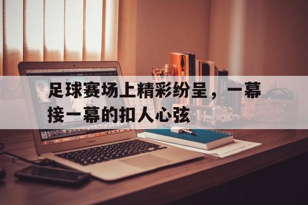 爱游戏网页版入口-足球赛场上精彩纷呈，一幕接一幕的扣人心弦