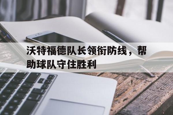 爱游戏网页版入口-沃特福德队长领衔防线，帮助球队守住胜利