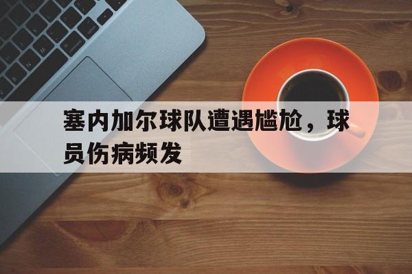 爱游戏网页版入口-塞内加尔球队遭遇尴尬，球员伤病频发