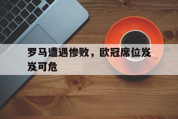 爱游戏网页版官网登录-罗马遭遇惨败，欧冠席位岌岌可危
