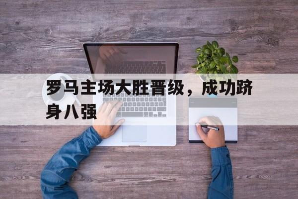 爱游戏网页版官网登录-罗马主场大胜晋级，成功跻身八强